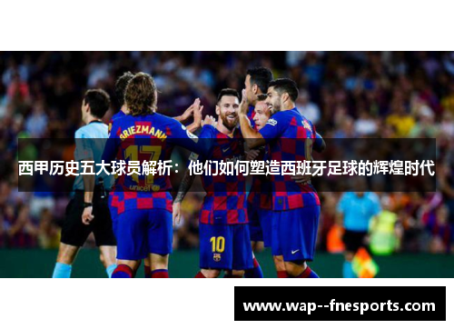 西甲历史五大球员解析：他们如何塑造西班牙足球的辉煌时代