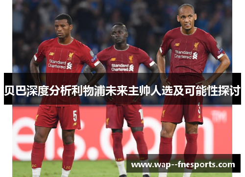 贝巴深度分析利物浦未来主帅人选及可能性探讨